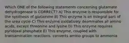 Which ONE of the following statements concerning glutamate dehydrogenase is CORRECT? A) This enzyme is responsible for the synthesis of glutamine B) This enzyme is an integral part of the urea cycle C) This enzyme oxidatively deaminates all amino acids, except threonine and lysine D) This enzyme requires pyridoxal phosphate E) This enzyme, coupled with transamination reactions, converts amino groups to ammonia