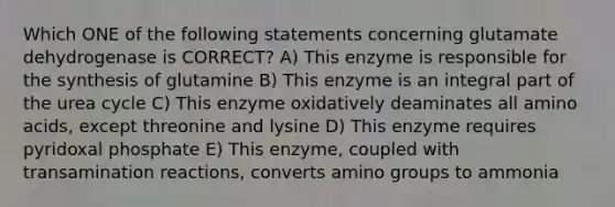 Which ONE of the following statements concerning glutamate dehydrogenase is CORRECT? A) This enzyme is responsible for the synthesis of glutamine B) This enzyme is an integral part of the urea cycle C) This enzyme oxidatively deaminates all amino acids, except threonine and lysine D) This enzyme requires pyridoxal phosphate E) This enzyme, coupled with transamination reactions, converts amino groups to ammonia