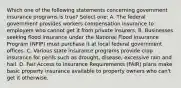 Which one of the following statements concerning government insurance programs is true? Select one: A. The federal government provides workers compensation insurance to employers who cannot get it from private insurers. B. Businesses seeking flood insurance under the National Flood Insurance Program (NFIP) must purchase it at local federal government offices. C. Various state insurance programs provide crop insurance for perils such as drought, disease, excessive rain and hail. D. Fair Access to Insurance Requirements (FAIR) plans make basic property insurance available to property owners who can't get it otherwise.