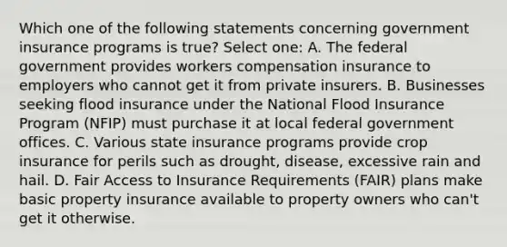 Which one of the following statements concerning government insurance programs is true? Select one: A. The federal government provides workers compensation insurance to employers who cannot get it from private insurers. B. Businesses seeking flood insurance under the National Flood Insurance Program (NFIP) must purchase it at local federal government offices. C. Various state insurance programs provide crop insurance for perils such as drought, disease, excessive rain and hail. D. Fair Access to Insurance Requirements (FAIR) plans make basic property insurance available to property owners who can't get it otherwise.