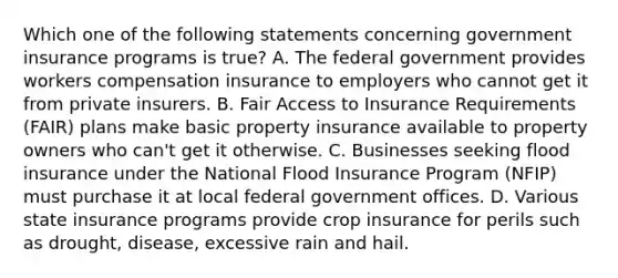 Which one of the following statements concerning government insurance programs is true? A. The federal government provides workers compensation insurance to employers who cannot get it from private insurers. B. Fair Access to Insurance Requirements (FAIR) plans make basic property insurance available to property owners who can't get it otherwise. C. Businesses seeking flood insurance under the National Flood Insurance Program (NFIP) must purchase it at local federal government offices. D. Various state insurance programs provide crop insurance for perils such as drought, disease, excessive rain and hail.