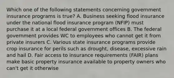 Which one of the following statements concerning government insurance programs is true? A. Business seeking flood insurance under the national flood insurance program (NFIP) must purchase it at a local federal government offices B. The federal government provides WC to employees who cannot get it from private insurers C. Various state insurance programs provide crop insurance for perils such as drought, disease, excessive rain and hail D. Fair access to insurance requirements (FAIR) plans make basic property insurance available to property owners who can't get it otherwise