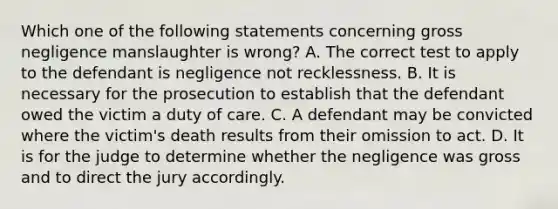 Which one of the following statements concerning gross negligence manslaughter is wrong? A. The correct test to apply to the defendant is negligence not recklessness. B. It is necessary for the prosecution to establish that the defendant owed the victim a duty of care. C. A defendant may be convicted where the victim's death results from their omission to act. D. It is for the judge to determine whether the negligence was gross and to direct the jury accordingly.