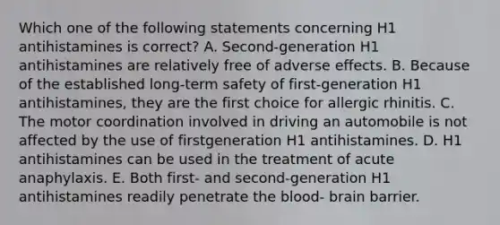 Which one of the following statements concerning H1 antihistamines is correct? A. Second-generation H1 antihistamines are relatively free of adverse effects. B. Because of the established long-term safety of first-generation H1 antihistamines, they are the first choice for allergic rhinitis. C. The motor coordination involved in driving an automobile is not affected by the use of firstgeneration H1 antihistamines. D. H1 antihistamines can be used in the treatment of acute anaphylaxis. E. Both first- and second-generation H1 antihistamines readily penetrate the blood- brain barrier.