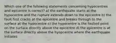 Which one of the following statements concerning hypocentres and epicentre is correct? a) the earthquake starts at the hypocentre and the rupture extends down to the epicentre b) the fault first cracks at the epicentre and breaks through to the surface at the hypocentre c) the hypocentre is the faulted point on the surface directly above the epicentre d) the epicentre is at the surface directly above the hyopcentre where the earthquake initiates