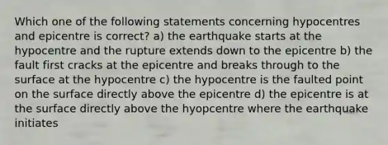 Which one of the following statements concerning hypocentres and epicentre is correct? a) the earthquake starts at the hypocentre and the rupture extends down to the epicentre b) the fault first cracks at the epicentre and breaks through to the surface at the hypocentre c) the hypocentre is the faulted point on the surface directly above the epicentre d) the epicentre is at the surface directly above the hyopcentre where the earthquake initiates