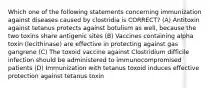 Which one of the following statements concerning immunization against diseases caused by clostridia is CORRECT? (A) Antitoxin against tetanus protects against botulism as well, because the two toxins share antigenic sites (B) Vaccines containing alpha toxin (lecithinase) are effective in protecting against gas gangrene (C) The toxoid vaccine against Clostridium difficile infection should be administered to immunocompromised patients (D) Immunization with tetanus toxoid induces effective protection against tetanus toxin