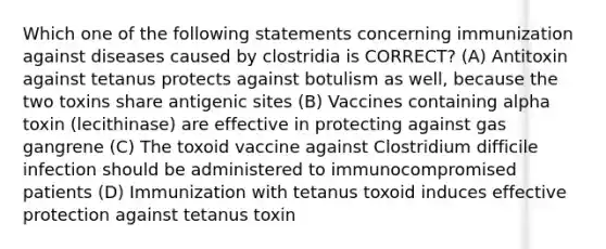 Which one of the following statements concerning immunization against diseases caused by clostridia is CORRECT? (A) Antitoxin against tetanus protects against botulism as well, because the two toxins share antigenic sites (B) Vaccines containing alpha toxin (lecithinase) are effective in protecting against gas gangrene (C) The toxoid vaccine against Clostridium difficile infection should be administered to immunocompromised patients (D) Immunization with tetanus toxoid induces effective protection against tetanus toxin