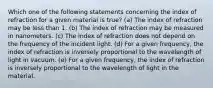 Which one of the following statements concerning the index of refraction for a given material is true? (a) The index of refraction may be less than 1. (b) The index of refraction may be measured in nanometers. (c) The index of refraction does not depend on the frequency of the incident light. (d) For a given frequency, the index of refraction is inversely proportional to the wavelength of light in vacuum. (e) For a given frequency, the index of refraction is inversely proportional to the wavelength of light in the material.