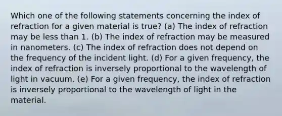 Which one of the following statements concerning the index of refraction for a given material is true? (a) The index of refraction may be less than 1. (b) The index of refraction may be measured in nanometers. (c) The index of refraction does not depend on the frequency of the incident light. (d) For a given frequency, the index of refraction is inversely proportional to the wavelength of light in vacuum. (e) For a given frequency, the index of refraction is inversely proportional to the wavelength of light in the material.