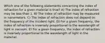 Which one of the following statements concerning the index of refraction for a given material is true? A) The index of refraction may be less than 1. B) The index of refraction may be measured in nanometers. C) The index of refraction does not depend on the frequency of the incident light. D) For a given frequency, the index of refraction is inversely proportional to the wavelength of light in vacuum. E) For a given frequency, the index of refraction is inversely proportional to the wavelength of light in the material.