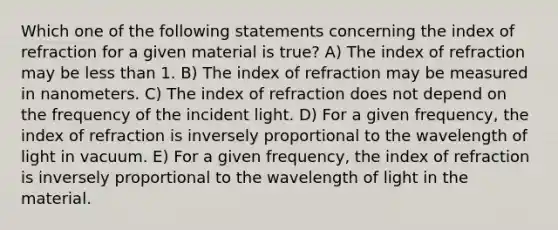 Which one of the following statements concerning the index of refraction for a given material is true? A) The index of refraction may be less than 1. B) The index of refraction may be measured in nanometers. C) The index of refraction does not depend on the frequency of the incident light. D) For a given frequency, the index of refraction is inversely proportional to the wavelength of light in vacuum. E) For a given frequency, the index of refraction is inversely proportional to the wavelength of light in the material.