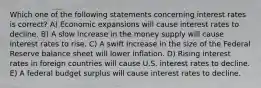 Which one of the following statements concerning interest rates is correct? A) Economic expansions will cause interest rates to decline. B) A slow increase in the money supply will cause interest rates to rise. C) A swift increase in the size of the Federal Reserve balance sheet will lower inflation. D) Rising interest rates in foreign countries will cause U.S. interest rates to decline. E) A federal budget surplus will cause interest rates to decline.