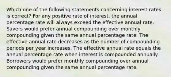 Which one of the following statements concerning interest rates is correct? For any positive rate of interest, the annual percentage rate will always exceed the effective annual rate. Savers would prefer annual compounding over monthly compounding given the same annual percentage rate. The effective annual rate decreases as the number of compounding periods per year increases. The effective annual rate equals the annual percentage rate when interest is compounded annually. Borrowers would prefer monthly compounding over annual compounding given the same annual percentage rate.