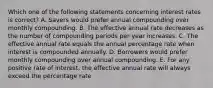 Which one of the following statements concerning interest rates is correct? A. Savers would prefer annual compounding over monthly compounding. B. The effective annual rate decreases as the number of compounding periods per year increases. C. The effective annual rate equals the annual percentage rate when interest is compounded annually. D. Borrowers would prefer monthly compounding over annual compounding. E. For any positive rate of interest, the effective annual rate will always exceed the percentage rate