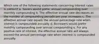 Which one of the following statements concerning interest rates is correct? a. Savers would prefer annual compounding over monthly compounding b. The effective annual rate decreases as the number of compounding periods per year increases c. The effective annual rate equals the annual percentage rate when interest is compounded annually d. Borrowers would prefer monthly compounding over annual compounding e. For any positive rate of interest, the effective annual rate will always exceed the annual percentage rate when interest is compounded annually