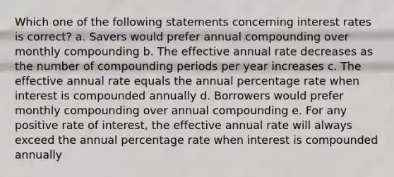 Which one of the following statements concerning interest rates is correct? a. Savers would prefer annual compounding over monthly compounding b. The effective annual rate decreases as the number of compounding periods per year increases c. The effective annual rate equals the annual percentage rate when interest is compounded annually d. Borrowers would prefer monthly compounding over annual compounding e. For any positive rate of interest, the effective annual rate will always exceed the annual percentage rate when interest is compounded annually