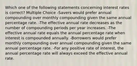 Which one of the following statements concerning interest rates is correct? Multiple Choice -Savers would prefer annual compounding over monthly compounding given the same annual percentage rate. -The effective annual rate decreases as the number of compounding periods per year increases. -The effective annual rate equals the annual percentage rate when interest is compounded annually. -Borrowers would prefer monthly compounding over annual compounding given the same annual percentage rate. -For any positive rate of interest, the annual percentage rate will always exceed the effective annual rate.