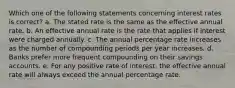 Which one of the following statements concerning interest rates is correct? a. The stated rate is the same as the effective annual rate. b. An effective annual rate is the rate that applies if interest were charged annually. c. The annual percentage rate increases as the number of compounding periods per year increases. d. Banks prefer more frequent compounding on their savings accounts. e. For any positive rate of interest, the effective annual rate will always exceed the annual percentage rate.