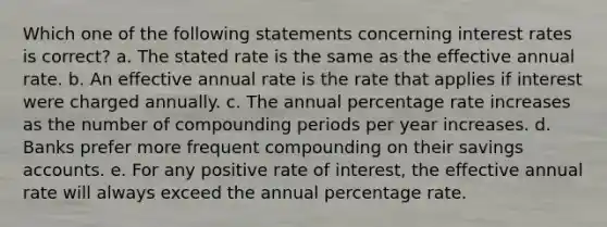 Which one of the following statements concerning interest rates is correct? a. The stated rate is the same as the effective annual rate. b. An effective annual rate is the rate that applies if interest were charged annually. c. The annual percentage rate increases as the number of compounding periods per year increases. d. Banks prefer more frequent compounding on their savings accounts. e. For any positive rate of interest, the effective annual rate will always exceed the annual percentage rate.