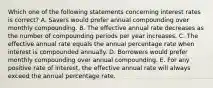 Which one of the following statements concerning interest rates is correct? A. Savers would prefer annual compounding over monthly compounding. B. The effective annual rate decreases as the number of compounding periods per year increases. C. The effective annual rate equals the annual percentage rate when interest is compounded annually. D. Borrowers would prefer monthly compounding over annual compounding. E. For any positive rate of interest, the effective annual rate will always exceed the annual percentage rate.