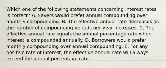 Which one of the following statements concerning interest rates is correct? A. Savers would prefer annual compounding over monthly compounding. B. The effective annual rate decreases as the number of compounding periods per year increases. C. The effective annual rate equals the annual percentage rate when interest is compounded annually. D. Borrowers would prefer monthly compounding over annual compounding. E. For any positive rate of interest, the effective annual rate will always exceed the annual percentage rate.