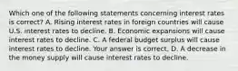 Which one of the following statements concerning interest rates is correct? A. Rising interest rates in foreign countries will cause U.S. interest rates to decline. B. Economic expansions will cause interest rates to decline. C. A federal budget surplus will cause interest rates to decline. Your answer is correct. D. A decrease in the money supply will cause interest rates to decline.