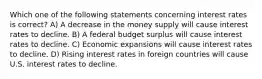 Which one of the following statements concerning interest rates is correct? A) A decrease in the money supply will cause interest rates to decline. B) A federal budget surplus will cause interest rates to decline. C) Economic expansions will cause interest rates to decline. D) Rising interest rates in foreign countries will cause U.S. interest rates to decline.