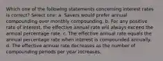 Which one of the following statements concerning interest rates is correct? Select one: a. Savers would prefer annual compounding over monthly compounding. b. For any positive rate of interest, the effective annual rate will always exceed the annual percentage rate. c. The effective annual rate equals the annual percentage rate when interest is compounded annually. d. The effective annual rate decreases as the number of compounding periods per year increases.