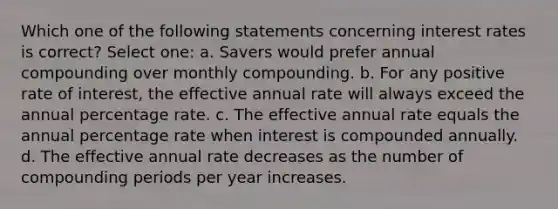 Which one of the following statements concerning interest rates is correct? Select one: a. Savers would prefer annual compounding over monthly compounding. b. For any positive rate of interest, the effective annual rate will always exceed the annual percentage rate. c. The effective annual rate equals the annual percentage rate when interest is compounded annually. d. The effective annual rate decreases as the number of compounding periods per year increases.