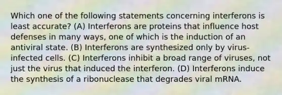 Which one of the following statements concerning interferons is least accurate? (A) Interferons are proteins that influence host defenses in many ways, one of which is the induction of an antiviral state. (B) Interferons are synthesized only by virus-infected cells. (C) Interferons inhibit a broad range of viruses, not just the virus that induced the interferon. (D) Interferons induce the synthesis of a ribonuclease that degrades viral mRNA.