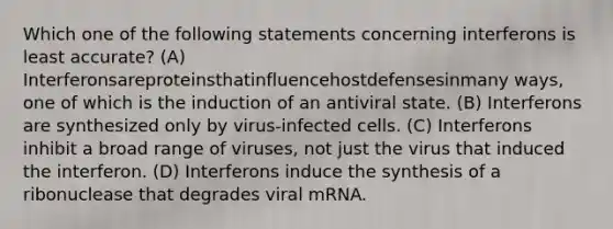 Which one of the following statements concerning interferons is least accurate? (A) Interferonsareproteinsthatinfluencehostdefensesinmany ways, one of which is the induction of an antiviral state. (B) Interferons are synthesized only by virus-infected cells. (C) Interferons inhibit a broad range of viruses, not just the virus that induced the interferon. (D) Interferons induce the synthesis of a ribonuclease that degrades viral mRNA.