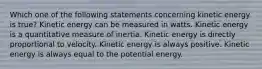 Which one of the following statements concerning kinetic energy is true? Kinetic energy can be measured in watts. Kinetic energy is a quantitative measure of inertia. Kinetic energy is directly proportional to velocity. Kinetic energy is always positive. Kinetic energy is always equal to the potential energy.