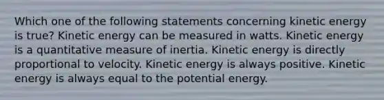 Which one of the following statements concerning kinetic energy is true? Kinetic energy can be measured in watts. Kinetic energy is a quantitative measure of inertia. Kinetic energy is directly proportional to velocity. Kinetic energy is always positive. Kinetic energy is always equal to the potential energy.