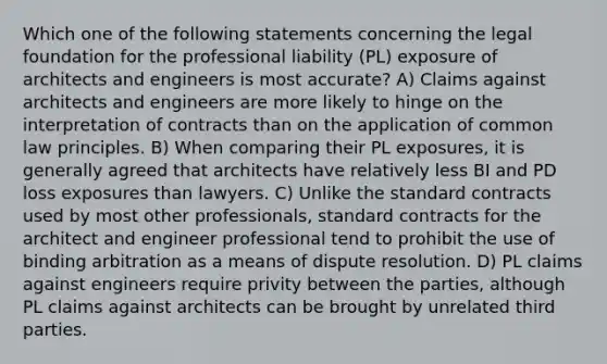 Which one of the following statements concerning the legal foundation for the professional liability (PL) exposure of architects and engineers is most accurate? A) Claims against architects and engineers are more likely to hinge on the interpretation of contracts than on the application of common law principles. B) When comparing their PL exposures, it is generally agreed that architects have relatively less BI and PD loss exposures than lawyers. C) Unlike the standard contracts used by most other professionals, standard contracts for the architect and engineer professional tend to prohibit the use of binding arbitration as a means of dispute resolution. D) PL claims against engineers require privity between the parties, although PL claims against architects can be brought by unrelated third parties.