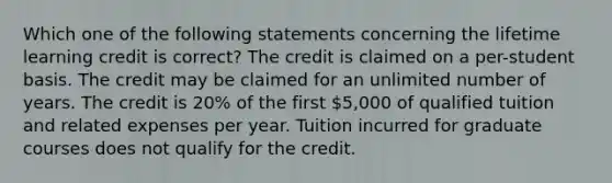 Which one of the following statements concerning the lifetime learning credit is correct? The credit is claimed on a per-student basis. The credit may be claimed for an unlimited number of years. The credit is 20% of the first 5,000 of qualified tuition and related expenses per year. Tuition incurred for graduate courses does not qualify for the credit.