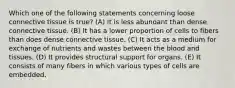 Which one of the following statements concerning loose connective tissue is true? (A) It is less abundant than dense connective tissue. (B) It has a lower proportion of cells to fibers than does dense connective tissue. (C) It acts as a medium for exchange of nutrients and wastes between the blood and tissues. (D) It provides structural support for organs. (E) It consists of many fibers in which various types of cells are embedded.