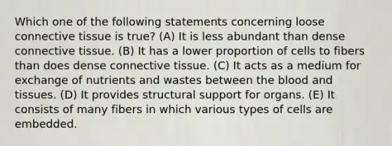 Which one of the following statements concerning loose connective tissue is true? (A) It is less abundant than dense connective tissue. (B) It has a lower proportion of cells to fibers than does dense connective tissue. (C) It acts as a medium for exchange of nutrients and wastes between the blood and tissues. (D) It provides structural support for organs. (E) It consists of many fibers in which various types of cells are embedded.