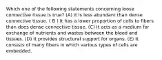 Which one of the following statements concerning loose connective tissue is true? (A) It is less abundant than dense connective tissue. ( B ) It has a lower proportion of cells to fibers than does dense connective tissue. (C) It acts as a medium for exchange of nutrients and wastes between the blood and tissues. (D) It provides structural support for organs. (E) It consists of many fibers in which various types of cells are embedded.