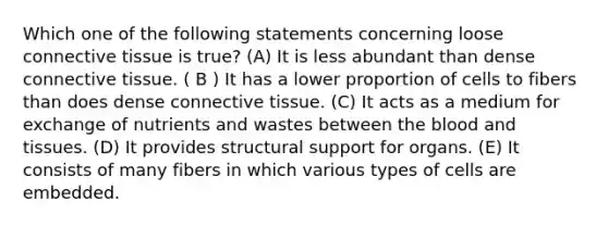 Which one of the following statements concerning loose connective tissue is true? (A) It is less abundant than dense connective tissue. ( B ) It has a lower proportion of cells to fibers than does dense connective tissue. (C) It acts as a medium for exchange of nutrients and wastes between the blood and tissues. (D) It provides structural support for organs. (E) It consists of many fibers in which various types of cells are embedded.