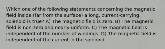 Which one of the following statements concerning the magnetic field inside (far from the surface) a long, current-carrying solenoid is true? A) The magnetic field is zero. B) The magnetic field is non-zero and nearly uniform. C) The magnetic field is independent of the number of windings. D) The magnetic field is independent of the current in the solenoid