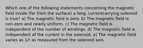 Which one of the following statements concerning the magnetic field inside (far from the surface) a long, currentcarrying solenoid is true? a) The magnetic field is zero. b) The magnetic field is non-zero and nearly uniform. c) The magnetic field is independent of the number of windings. d) The magnetic field is independent of the current in the solenoid. e) The magnetic field varies as 1/r as measured from the solenoid axis.