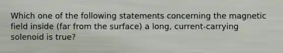 Which one of the following statements concerning the magnetic field inside (far from the surface) a long, current-carrying solenoid is true?