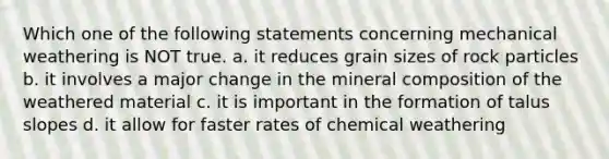 Which one of the following statements concerning mechanical weathering is NOT true. a. it reduces grain sizes of rock particles b. it involves a major change in the mineral composition of the weathered material c. it is important in the formation of talus slopes d. it allow for faster rates of chemical weathering