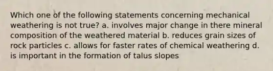 Which one of the following statements concerning mechanical weathering is not true? a. involves major change in there mineral composition of the weathered material b. reduces grain sizes of rock particles c. allows for faster rates of chemical weathering d. is important in the formation of talus slopes