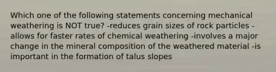 Which one of the following statements concerning mechanical weathering is NOT true? -reduces grain sizes of rock particles -allows for faster rates of chemical weathering -involves a major change in the mineral composition of the weathered material -is important in the formation of talus slopes