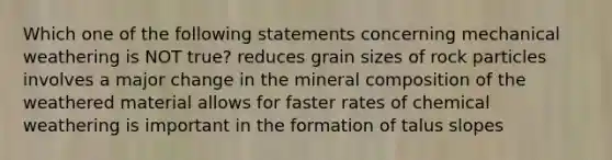 Which one of the following statements concerning mechanical weathering is NOT true? reduces grain sizes of rock particles involves a major change in the mineral composition of the weathered material allows for faster rates of chemical weathering is important in the formation of talus slopes