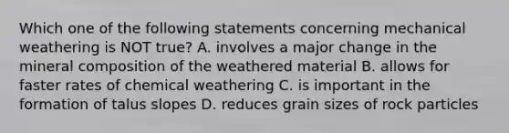 Which one of the following statements concerning mechanical weathering is NOT true? A. involves a major change in the mineral composition of the weathered material B. allows for faster rates of chemical weathering C. is important in the formation of talus slopes D. reduces grain sizes of rock particles