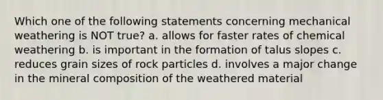 Which one of the following statements concerning mechanical weathering is NOT true? a. allows for faster rates of chemical weathering b. is important in the formation of talus slopes c. reduces grain sizes of rock particles d. involves a major change in the mineral composition of the weathered material