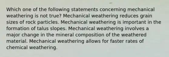 Which one of the following statements concerning mechanical weathering is not true? Mechanical weathering reduces grain sizes of rock particles. Mechanical weathering is important in the formation of talus slopes. Mechanical weathering involves a major change in the mineral composition of the weathered material. Mechanical weathering allows for faster rates of chemical weathering.